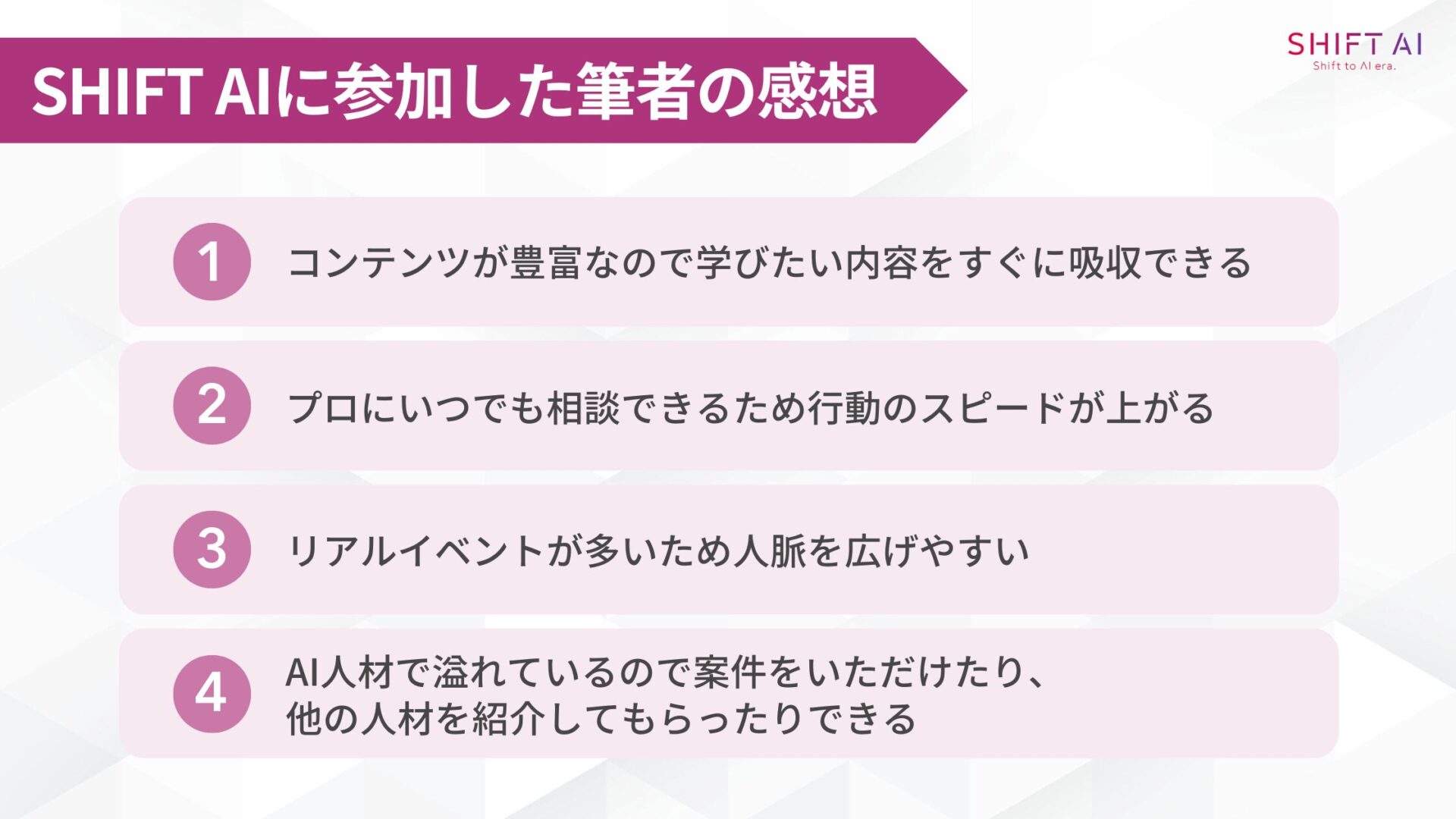 SHIFT AIに参加した筆者の感想(コンテンツが豊富なので学びたい内容をすぐに吸収できる/プロにいつでも相談できるため行動のスピードが上がる/リアルイベントが多いため人脈を広げやすい/AI人材で溢れているので案件をいただけたり、他の人材を紹介してもらったりできる)