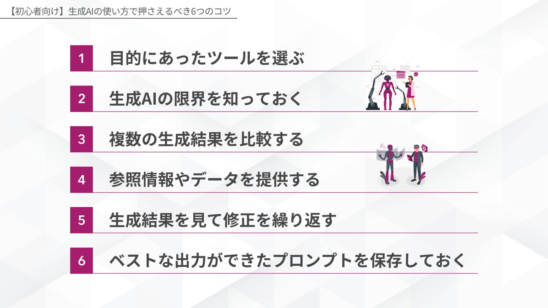 【初心者向け】生成AIの使い方で押さえるべき6つのコツ(目的にあったツールを選ぶ/生成AIの限界を知っておく/複数の生成結果を比較する/参照情報やデータを提供する/生成結果を見て修正を繰り返す/ベストな出力ができたプロンプトを保存しておく)