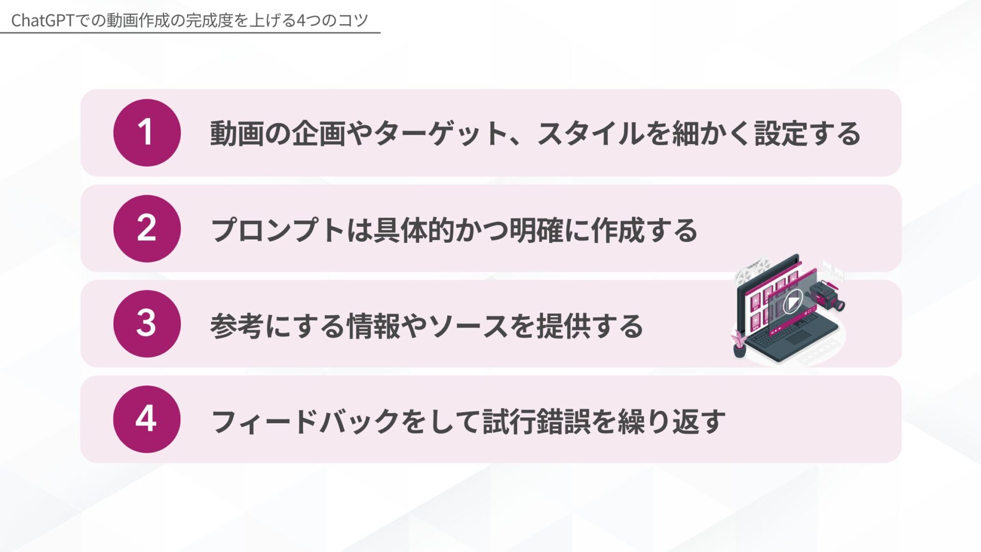 ChatGPT: ChatGPTでの動画作成の完成度を上げる4つのコツ(動画の企画やターゲット、スタイルを細かく設定する/プロンプトは具体的かつ明確に作成する/参考にする情報やソースを提供する/フィードバックをして試行錯誤を繰り返す)